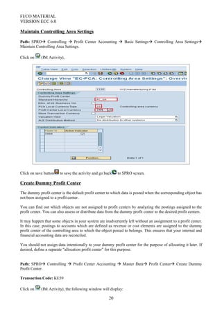 FI/CO MATERIAL
VERSION ECC 6.0
Maintain Controlling Area Settings
Path: SPRO Controlling  Profit Center Accounting  Basic Settings Controlling Area Settings
Maintain Controlling Area Settings.
Click on (IM Activity),
Click on save button to save the activity and go back to SPRO screen.
Create Dummy Profit Center
The dummy profit center is the default profit center to which data is posted when the corresponding object has
not been assigned to a profit center.
You can find out which objects are not assigned to profit centers by analyzing the postings assigned to the
profit center. You can also assess or distribute data from the dummy profit center to the desired profit centers.
It may happen that some objects in your system are inadvertently left without an assignment to a profit center.
In this case, postings to accounts which are defined as revenue or cost elements are assigned to the dummy
profit center of the controlling area to which the object posted to belongs. This ensures that your internal and
financial accounting data are reconciled.
You should not assign data intentionally to your dummy profit center for the purpose of allocating it later. If
desired, define a separate "allocation profit center" for this purpose.
Path: SPRO Controlling  Profit Center Accounting  Master Data Profit Center Create Dummy
Profit Center
Transaction Code: KE59
Click on (IM Activity), the following window will display:
20
 