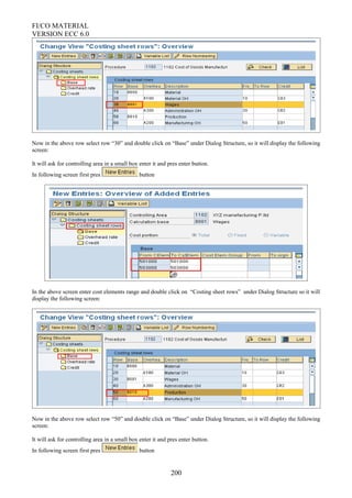 FI/CO MATERIAL
VERSION ECC 6.0
Now in the above row select row “30” and double click on “Base” under Dialog Structure, so it will display the following
screen:
It will ask for controlling area in a small box enter it and pres enter button.
In following screen first pres button
In the above screen enter cost elements range and double click on “Costing sheet rows” under Dialog Structure so it will
display the following screen:
Now in the above row select row “50” and double click on “Base” under Dialog Structure, so it will display the following
screen:
It will ask for controlling area in a small box enter it and pres enter button.
In following screen first pres button
200
 