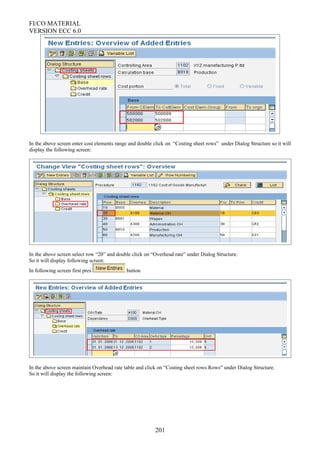 FI/CO MATERIAL
VERSION ECC 6.0
In the above screen enter cost elements range and double click on “Costing sheet rows” under Dialog Structure so it will
display the following screen:
In the above screen select row “20” and double click on “Overhead rate” under Dialog Structure.
So it will display following screen:
In following screen first pres button
In the above screen maintain Overhead rate table and click on “Costing sheet rows Rows” under Dialog Structure.
So it will display the following screen:
201
 