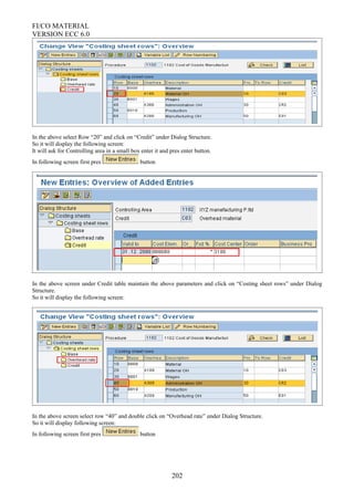 FI/CO MATERIAL
VERSION ECC 6.0
In the above select Row “20” and click on “Credit” under Dialog Structure.
So it will display the following screen:
It will ask for Controlling area in a small box enter it and pres enter button.
In following screen first pres button
In the above screen under Credit table maintain the above parameters and click on “Costing sheet rows” under Dialog
Structure.
So it will display the following screen:
In the above screen select row “40” and double click on “Overhead rate” under Dialog Structure.
So it will display following screen:
In following screen first pres button
202
 