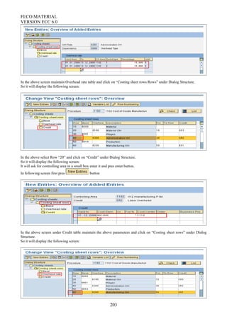 FI/CO MATERIAL
VERSION ECC 6.0
In the above screen maintain Overhead rate table and click on “Costing sheet rows Rows” under Dialog Structure.
So it will display the following screen:
In the above select Row “20” and click on “Credit” under Dialog Structure.
So it will display the following screen:
It will ask for controlling area in a small box enter it and pres enter button.
In following screen first pres button
In the above screen under Credit table maintain the above parameters and click on “Costing sheet rows” under Dialog
Structure.
So it will display the following screen:
203
 