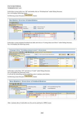 FI/CO MATERIAL
VERSION ECC 6.0
In the above screen select row “60” and double click on “Overhead rate” under Dialog Structure.
So it will display following screen:
In following screen first pres button
In the above screen maintain Overhead rate table and click on “Costing sheet rows Rows” under Dialog Structure.
So it will display the following screen:
In the above select Row “20” and click on “Credit” under Dialog Structure.
So it will display the following screen:
It will ask for controlling area in a small box enter it and pres enter button.
In following screen first pres button
After maintain above Credit table save the activity and back to SPRO screen.
204
 