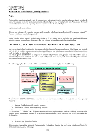 FI/CO MATERIAL
VERSION ECC 6.0
Material Cost Estimate with Quantity Structure
Purpose
Costing with a quantity structure is a tool for planning costs and setting prices for materials without reference to orders. It
is used to calculate the cost of goods manufactured and cost of goods sold for each product unit. You can use the results
of material cost estimates with a quantity structure to valuate materials at standard prices.
Implementation Considerations
Before a cost estimate with a quantity structure can be created, a bill of materials and routing (PP) or a master recipe (PP-
PI) must exist for the material being costed.
A cost estimate with a quantity structure uses the PP or PP-PI master data to determine the materials and internal
activities required to manufacture the product. The cost estimate is created automatically using this data.
Calculation of (Cost of Goods Manufactured) COGM and (Cost of Goods Sold) COGS
You can use the Product Cost Planning functions to calculate the cost of goods manufactured (COGM) and cost of goods
sold (COGS) for products such as materials and services. The costs may then be analyzed and used in business decisions
(such as whether to make or buy).
The cost of goods manufactured is composed of material and production costs, process costs and overhead (such as
material and production overhead). The cost of goods sold consists of the cost of goods manufactured together with sales
and administration overhead costs.
The following graphic shows how the COGM and COGS are calculated using Product Cost Planning:
To calculate the COGM and COGS for materials, you can execute a material cost estimate (with or without quantity
structure).
• Material Cost Estimate with Quantity Structure
• Material Cost Estimate Without Quantity Structure
•
To calculate the COGM and COGS for products that do not have any master data (such as services or materials at the
planning stage), you can avail yourself of the Reference and Simulation Costing functions. For further information, see
the following:
• Reference and Simulation Costing
Before costing, check all the settings in Customizing for Product Cost Planning that apply to the calculation of costs. For
further information, see the following:
205
 