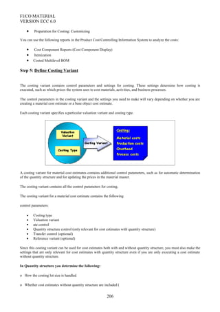 FI/CO MATERIAL
VERSION ECC 6.0
• Preparation for Costing: Customizing
You can use the following reports in the Product Cost Controlling Information System to analyze the costs:
• Cost Component Reports (Cost Component Display)
• Itemization
• Costed Multilevel BOM
Step 5: Define Costing Variant
The costing variant contains control parameters and settings for costing. These settings determine how costing is
executed, such as which prices the system uses to cost materials, activities, and business processes.
The control parameters in the costing variant and the settings you need to make will vary depending on whether you are
creating a material cost estimate or a base object cost estimate.
Each costing variant specifies a particular valuation variant and costing type.
A costing variant for material cost estimates contains additional control parameters, such as for automatic determination
of the quantity structure and for updating the prices in the material master.
The costing variant contains all the control parameters for costing.
The costing variant for a material cost estimate contains the following
control parameters:
• Costing type
• Valuation variant
• ate control
• Quantity structure control (only relevant for cost estimates with quantity structure)
• Transfer control (optional)
• Reference variant (optional)
Since this costing variant can be used for cost estimates both with and without quantity structure, you must also make the
settings that are only relevant for cost estimates with quantity structure even if you are only executing a cost estimate
without quantity structure.
In Quantity structure you determine the following:
o How the costing lot size is handled
o Whether cost estimates without quantity structure are included (
206
 