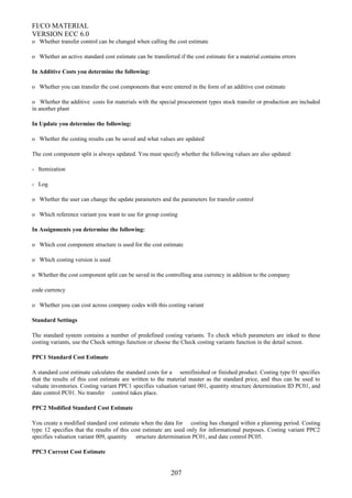 FI/CO MATERIAL
VERSION ECC 6.0
o Whether transfer control can be changed when calling the cost estimate
o Whether an active standard cost estimate can be transferred if the cost estimate for a material contains errors
In Additive Costs you determine the following:
o Whether you can transfer the cost components that were entered in the form of an additive cost estimate
o Whether the additive costs for materials with the special procurement types stock transfer or production are included
in another plant
In Update you determine the following:
o Whether the costing results can be saved and what values are updated
The cost component split is always updated. You must specify whether the following values are also updated:
- Itemization
- Log
o Whether the user can change the update parameters and the parameters for transfer control
o Which reference variant you want to use for group costing
In Assignments you determine the following:
o Which cost component structure is used for the cost estimate
o Which costing version is used
o Whether the cost component split can be saved in the controlling area currency in addition to the company
code currency
o Whether you can cost across company codes with this costing variant
Standard Settings
The standard system contains a number of predefined costing variants. To check which parameters are inked to these
costing variants, use the Check settings function or choose the Check costing variants function in the detail screen.
PPC1 Standard Cost Estimate
A standard cost estimate calculates the standard costs for a semifinished or finished product. Costing type 01 specifies
that the results of this cost estimate are written to the material master as the standard price, and thus can be used to
valuate inventories. Costing variant PPC1 specifies valuation variant 001, quantity structure determination ID PC01, and
date control PC01. No transfer control takes place.
PPC2 Modified Standard Cost Estimate
You create a modified standard cost estimate when the data for costing has changed within a planning period. Costing
type 12 specifies that the results of this cost estimate are used only for informational purposes. Costing variant PPC2
specifies valuation variant 009, quantity structure determination PC01, and date control PC05.
PPC3 Current Cost Estimate
207
 