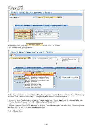 FI/CO MATERIAL
VERSION ECC 6.0
In the above screen click on button under Tab “Control”.
So it will take you to following screen:
In the above screen first go to tab “Overhead” in this tab you can view tow Buttons 1. Costing Sheet (Overhead on
Finished Goods, Semi Finished Goods), 2. Costing Sheet (Overhead on Material Consumption).
1) Agents 1st
button Costing Sheet (Overhead on Finished Goods, Semi Finished Goods) drag the button and select your
Costing sheet (in above case it is “1102 1102 Cost of goods Manufacturi”)
2) Agents 2nd
button Costing Sheet (Overhead on Material Consumption) drag the button and select your Costing sheet
(in above case it is “1102 1102 Cost of goods Manufacturi”)
So it will be as bellow:
209
Select this button to drag
the values
Select your Costing sheet
 