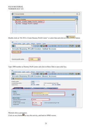 FI/CO MATERIAL
VERSION ECC 6.0
Double click on “EC-PCA: Create Dummy Profit Center” or select that and click on button.
Type 1000 number as Dummy Profit center and click on Basic Data or pres enter key.
Maintain above parameters.
Click on save button to save the activity, and back to SPRO screen.
21
 
