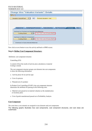 FI/CO MATERIAL
VERSION ECC 6.0
Now click on save button to save the activity and back to SPRO screen.
Step 6: Define Cost Component Structure:
Definition: cost component structure
Controlling (CO)
A control of how the results of activity price calculation or material
Costing is stored.
The cost component structure groups cost elements into cost components
to show the following information:
o Activity prices for an activity type
o Cost of a process
o Planned cost of a product
In Product Cost Controlling (CO-PC), the cost component structure
determines the attributes for passing on the following costs:
o Material costs passed on to material valuation as the standard price
or inventory price
o Cost of goods manufactured passed on to Profitability Analysis
Cost Component
The costs from a cost estimate are assigned to cost elements and cost components.
The following graphic illustrates how cost components, cost component structures, and cost views are
customized:
210
 