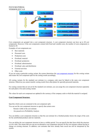 FI/CO MATERIAL
VERSION ECC 6.0
Cost components are grouped into a cost component structure. A cost component structure can have up to 40 cost
components. However, if the cost components contain both fixed and variable costs, the number of costs components is
limited to 20.
Examples of cost components are:
• Raw materials
• Personnel costs
• Production costs
• Overhead: material
• Overhead: production
• Overhead: administration
• Overhead: sales and distribution
• External activities
• Other costs
If you are using a particular costing variant, the system determines the cost component structure for this costing variant
and creates the cost component split for the costing results accordingly.
All costing variants for the standard cost estimate in a company code must be linked to the same cost component
structure. Otherwise you cannot transfer costing results from other plants for specially-procured materials.
For costing variants that are not set for the standard cost estimate, you can assign the cost component structure separately
for each plant or for each costing variant.
The values for each cost component are updated in the currency of the company code to which the material is assigned.
Cost Component Structure
Specifies which costs are contained in the cost component split.
You can use the cost component structure to specify that certain costs:
· Remain visible in the cost estimate
· Are passed on to Profitability Analysis
You can define a cost component structure so that the cost estimate for a finished product shows the origin of the costs
for the semifinished products and raw materials.
You can define the cost component structure to have a validity period. You can specify the date from which the structure
is to be valid. This means that you can use an alternative cost component structure for the cost estimate without having to
change an existing structure. In addition, cost estimates that have already been saved can still be interpreted by the
system.
211
 