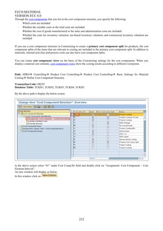 FI/CO MATERIAL
VERSION ECC 6.0
Through the cost components that you list in the cost component structure, you specify the following:
· Which costs are included
· Whether the variable costs or the total costs are included
· Whether the cost of goods manufactured or the sales and administration costs are included
· Whether the costs for inventory valuation, tax-based inventory valuation, and commercial inventory valuation are
included
If you use a cost component structure in Customizing to create a primary cost component split for products, the cost
component splits of the items that are relevant to costing are included in the primary cost component split. In addition to
materials, internal activities and process costs can also have cost component splits.
You can create cost component views on the basis of the Customizing settings for the cost components. When you
display a material cost estimate, cost component views show the costing results according to different viewpoints.
Path: SPRO Controlling Product Cost Controlling Product Cost Controlling Basic Settings for Material
Costing Define Cost Component Structure
Transaction Code: OKTZ
Database Table: TCKH1, TCKH2, TCKH3, TCKH4, TCKH5
By the above path it display the below screen:
in the above screen select “01” under Cost Comp.Str field and double click on “Assignment: Cost Component – Cost
Element Interval”.
An new window will display as below:
In this window click on .
212
 