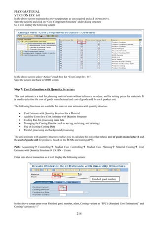 FI/CO MATERIAL
VERSION ECC 6.0
In the above screen maintain the above parameters as you required and as I shown above.
Save the activity and click on “Cost Component Structure” under dialog structure
So it will display the following screen:
In the above screen select “Active” check box for “Cost.Comp.Str - 01”.
Save the screen and back to SPRO screen.
Step 7: Cost Estimation with Quantity Structure
This cost estimate is a tool for planning material costs without reference to orders, and for setting prices for materials. It
is used to calculate the cost of goods manufactured and cost of goods sold for each product unit.
The following functions are available for material cost estimates with quantity structure:
• Cost Estimate with Quantity Structure for a Material
• Additive Costs for a Cost Estimate with Quantity Structure
• Costing Run for processing mass data
• Managing the Costing Results (such as saving, archiving, and deleting)
• Use of Existing Costing Data
• Parallel processing and background processing
The cost estimate with quantity structure enables you to calculate the non-order-related cost of goods manufactured and
the cost of goods sold for products, based on the BOMs and routings (PP).
Path: Accounting Controlling Product Cost Controlling Product Cost Planning Material Costing Cost
Estimate with Quantity Structure CK11N – Create
Enter into above transaction so it will display the following screen:
In the above screen enter your Finished good number, plant, Costing variant as “PPC1 (Standard Cost Estimation)” and
Costing Version as “1”
214
Finished good number
 
