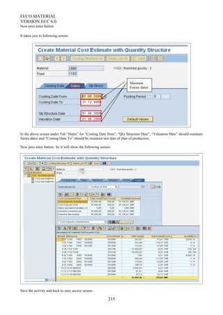 FI/CO MATERIAL
VERSION ECC 6.0
Now pres enter button
It takes you to following screen:
In the above screen under Tab “Dates” for “Costing Date from”, “Qty Structure Date”, “Valuation Date” should maintain
future dates and “Costing Date To” should be maintain last date of plan of production.
Now pres enter button. So it will show the following screen:
Save the activity and back to easy access screen.
215
Maintain
Future dates
 