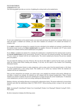 FI/CO MATERIAL
VERSION ECC 6.0
The following graphic provides an overview of updating the costing results as the standard price:
To set a new standard price in the material master, you must mark and release the standard cost estimate. Before you can
mark and release a standard cost estimate, you must allow standard cost estimates to be marked and released in a
company code.
If you mark a standard cost estimate for a material, the price calculated in the standard cost estimate is transferred into
the material master record as the future standard price (see graphic). However, the materials with "S" price control
continue to be valuated with the current standard price (see graphic).
If you release a standard cost estimate for a material, the marked price is transferred into the material master record as
the current standard price for the current period. This price is then active for external accounting. The materials with
"S" price control are valuated with the new standard price. The current standard price becomes the previous standard
price (see graphic).
You can repeat the marking at any time. However, this can only be done once in a period. For this reason, you should
check the costing results before marking and releasing. To do this, use the reports in the Product Cost Controlling
Information System.
You can use the Information System to make comparisons, such as using a price from the material master, or the future
or current standard price, to the costing results. This enables you to correct any variances before the materials are
valuated with the new standard price.
Once you have released the cost estimate, you cannot create a new standard cost estimate in this period. Although you
can delete a released cost estimate, the materials are still valuated with the released standard price. When a current
standard cost estimate is deleted, the previous standard price no longer becomes the current standard price. To determine
a new standard price, you have to carry out costing, marking and releasing afresh.
Marking, releasing, and marking allowance are protected by authorization checks. The person authorized to execute these
functions must enter the authorization object K_FVMK (CO-PC: Release/marking product costing) in the user master
record.
Path: Accounting Controlling Product Cost Controlling Product Cost Planning Material Costing CK24 -
Price Update
By above transaction it displays the following screen:
217
 