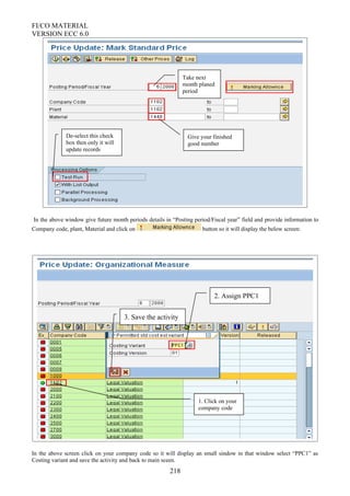 FI/CO MATERIAL
VERSION ECC 6.0
In the above window give future month periods details in “Posting period/Fiscal year” field and provide information to
Company code, plant, Material and click on button so it will display the below screen:
In the above screen click on your company code so it will display an small sindow in that window select “PPC1” as
Costing variant and save the activity and back to main sceen.
218
Take next
month planed
period
Give your finished
good number
De-select this check
box then only it will
update records
1. Click on your
company code
2. Assign PPC1
3. Save the activity
 