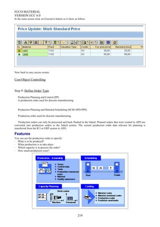 FI/CO MATERIAL
VERSION ECC 6.0
In the main screen click on Executive button so it show as follow:
Now back to easy access screen.
Cost Object Controlling
Step 9: Define Order Type
Production Planning and Control (PP)
A production order used for discrete manufacturing.
Production Planning and Detailed Scheduling (SCM-APO-PPS)
Production order used for discrete manufacturing.
Production orders can only be processed and back flushed in the linked. Planned orders that were created in APO are
converted into production orders in the linked system. The current production order data relevant for planning is
transferred from the R/3 or ERP system to APO.
Features
You can use the production order to specify:
· What is to be produced?
· When production is to take place
· Which capacity is to process the order?
· How much production costs?
219
 
