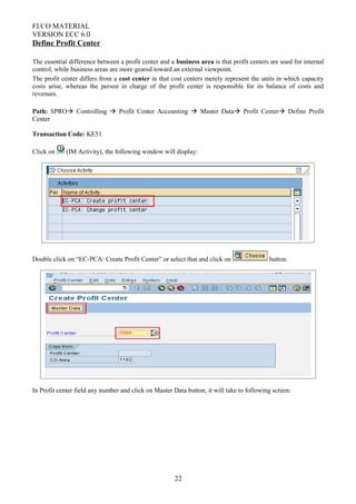 FI/CO MATERIAL
VERSION ECC 6.0
Define Profit Center
The essential difference between a profit center and a business area is that profit centers are used for internal
control, while business areas are more geared toward an external viewpoint.
The profit center differs from a cost center in that cost centers merely represent the units in which capacity
costs arise, whereas the person in charge of the profit center is responsible for its balance of costs and
revenues.
Path: SPRO Controlling  Profit Center Accounting  Master Data Profit Center Define Profit
Center
Transaction Code: KE51
Click on (IM Activity), the following window will display:
Double click on “EC-PCA: Create Profit Center” or select that and click on button.
In Profit center field any number and click on Master Data button, it will take to following screen:
22
 