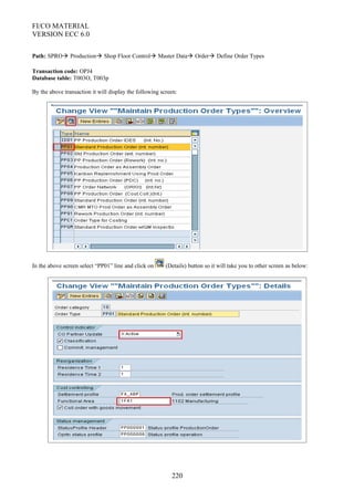 FI/CO MATERIAL
VERSION ECC 6.0
Path: SPRO Production Shop Floor Control Master Data Order Define Order Types
Transaction code: OPJ4
Database table: T003O, T003p
By the above transaction it will display the following screen:
In the above screen select “PP01” line and click on (Details) button so it will take you to other screen as below:
220
 