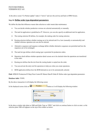 FI/CO MATERIAL
VERSION ECC 6.0
In the above screen “Co Partner update” make it “Active” and save the activity and back to SPRO Screen.
Step 10: Define order type-dependent parameters
We define the data that influences master data selection or order master data maintenance:
• You can decide whether production versions are selected automatically or manually.
• The task list application is predefined as 'P'. However, you can also specify an additional task list application.
• The routing selection ID defines, for example, the ranking order for routing selection.
• Routing selection defines whether routings are to be selected and if so, how (manually or automatically) and
whether reference operation sets can also be selected.
• Alternative sequences and sequence exchange define whether alternative sequences are permitted and how the
sequences are to be exchanged.
• The task list type defines which routing type is permitted for production orders.
• Operation check defines whether operation detail screens are to be checked when the operations are transferred
to the order.
• Routing text defines that the text from the routing header is copied into the order.
• You can activate the entry tool for operations to help you when you create operations.
• BOM application defines how the BOM alternatives are to be automatically selected.
Path: SPRO Production Shop Floor Control Master Data Order Define order type-dependent parameters
Database table: T399X
By the above transaction it will display the following screen:
In the displayed screen click on button so it will display the following window:
In the above window take plant as 1000 and Order Type as “PP01” and click on continue button or click on enter, so the
selection plant 1000 will appears on the top of the window as below:
221
 