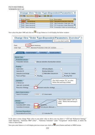 FI/CO MATERIAL
VERSION ECC 6.0
Now select the plant 1000 and click on (Copy) button so it will display the below window:
In the above screen change Plant value to your plant value in above case my plant is “1102”and “Reduction Strategy”
under Operation, “Substitute MRP ctrller” , “Substitute Scheduler” under “Assignment” should blank, so delete the
values in these fields.
Now pres enter button so it will display previous screen now click on (save) button and back to SPRO screen.
222
Give your plant number
This field contains “01” as value.
Delete that and keep it blank
These fields contain “101” as
value. Delete that and keep it
blank
 