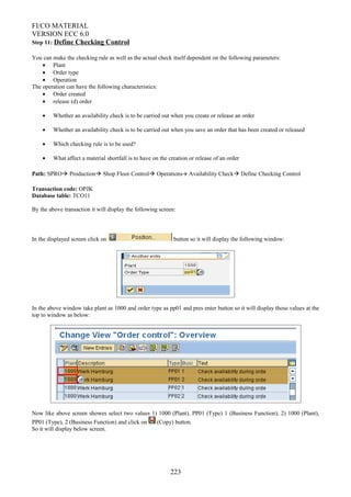 FI/CO MATERIAL
VERSION ECC 6.0
Step 11: Define Checking Control
You can make the checking rule as well as the actual check itself dependent on the following parameters:
• Plant
• Order type
• Operation
The operation can have the following characteristics:
• Order created
• release (d) order
• Whether an availability check is to be carried out when you create or release an order
• Whether an availability check is to be carried out when you save an order that has been created or released
• Which checking rule is to be used?
• What affect a material shortfall is to have on the creation or release of an order
Path: SPRO Production Shop Floor Control Operations Availability Check Define Checking Control
Transaction code: OPJK
Database table: TCO11
By the above transaction it will display the following screen:
In the displayed screen click on button so it will display the following window:
In the above window take plant as 1000 and order type as pp01 and pres enter button so it will display those values at the
top to window as below:
Now like above screen showes select two values 1) 1000 (Plant), PP01 (Type) 1 (Business Function); 2) 1000 (Plant),
PP01 (Type), 2 (Business Function) and click on (Copy) button.
So it will display below screen.
223
 