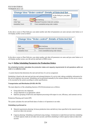 FI/CO MATERIAL
VERSION ECC 6.0
In the above screen to Plant field give your plant number and other all parameters are same and pres enter button so it
will display another screen as below:
In the above screen to Plant field give your plant number and other all parameters are same and pres enter button so it
will display another screen, save the activity and back to SPRO screen.
Step 12: Define Scheduling Parameters for Production Orders
the scheduling function calculates the production dates and capacity requirements for all operations within an
order or a collective order.
A system function that determines the start and end time of a service assignment.
Scheduling is based on the start and end time and estimated duration of a service task, taking availability information for
the service employee into account. Scheduling can be performed manually by the resource planner for the service center,
or be executed by the system according to certain specifications.
Transportation and Distribution (IS-OIL-DS-TD)
The main objectives of the scheduling function of IS-Oil downstream are as follows:
• Group deliveries into shipments
• Assign shipments to an appropriate vehicle
• Optimize grouping of deliveries and shipment processing with respect to cost, efficiency, and customer service.
Production Planning and Control (PP)
The system calculates the start and finish dates of orders or of operations in an order.
Scheduling is performed in:
• Material requirements planning: In-house production times and delivery times specified in the material master
record are taken into account.
• Capacity planning: Scheduling is performed using routings. A distinction is made between lead time scheduling
in which capacity loads are not taken into account, and finite scheduling in which capacity loads are taken into
account.
224
In this field give your plant
value
 