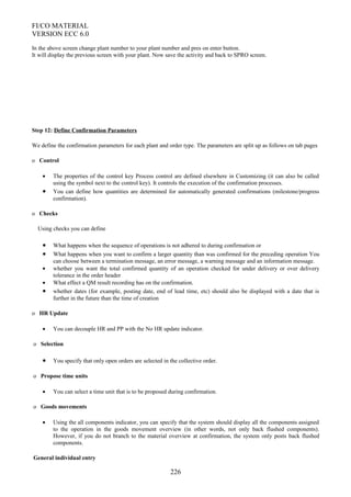 FI/CO MATERIAL
VERSION ECC 6.0
In the above screen change plant number to your plant number and pres on enter button.
It will display the previous screen with your plant. Now save the activity and back to SPRO screen.
Step 12: Define Confirmation Parameters
We define the confirmation parameters for each plant and order type. The parameters are split up as follows on tab pages
o Control
• The properties of the control key Process control are defined elsewhere in Customizing (it can also be called
using the symbol next to the control key). It controls the execution of the confirmation processes.
• You can define how quantities are determined for automatically generated confirmations (milestone/progress
confirmation).
o Checks
Using checks you can define
• What happens when the sequence of operations is not adhered to during confirmation or
• What happens when you want to confirm a larger quantity than was confirmed for the preceding operation You
can choose between a termination message, an error message, a warning message and an information message.
• whether you want the total confirmed quantity of an operation checked for under delivery or over delivery
tolerance in the order header
• What effect a QM result recording has on the confirmation.
• whether dates (for example, posting date, end of lead time, etc) should also be displayed with a date that is
further in the future than the time of creation
o HR Update
• You can decouple HR and PP with the No HR update indicator.
o Selection
• You specify that only open orders are selected in the collective order.
o Propose time units
• You can select a time unit that is to be proposed during confirmation.
o Goods movements
• Using the all components indicator, you can specify that the system should display all the components assigned
to the operation in the goods movement overview (in other words, not only back flushed components).
However, if you do not branch to the material overview at confirmation, the system only posts back flushed
components.
General individual entry
226
 
