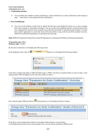 FI/CO MATERIAL
VERSION ECC 6.0
o Confirmation function
• You can define here whether a partial confirmation, a final confirmation or a final confirmation with clearing of
open reservations is to be proposed for the confirmation.
o Error handling/logs
• You can use the indicator Actual costs to specify that the log is also displayed if there are no error messages
(thus only warnings or information messages). You can use the Error handling indicator to specify that an error
log is displayed for incorrect items in goods movements (for back flush or automatic goods receipts). You then
have another opportunity to correct the items with errors before saving, with the aid of the material overview.
Define the confirmation parameters for each plant and order type.
Path: SPRO Production Shop Floor Control Operations Confirmation Define Confirmation Parameters
Transaction code: OPK4
Database table: TCORU
By the above transaction it will display the following screen:
In the displayed screen click on button so it will display the following window:
In the above window take plant as 1000 and Order Type as “PP01” and click on continue button or click on enter, so the
selection plant 1000 will appears on the top of the window as below:
Now select the plant 1000 and click on (Copy) button so it will display the below window:
In the above screen change plant number to your plant number and pres on enter button.
It will display the previous screen with your plant. Now save the activity and back to SPRO screen.
227
 