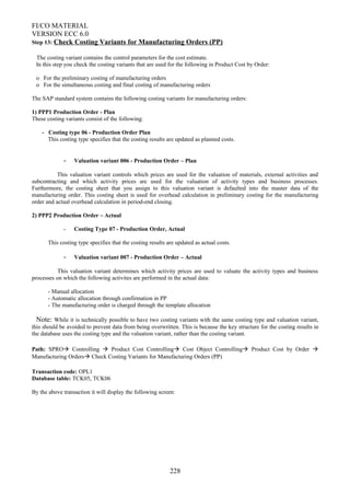 FI/CO MATERIAL
VERSION ECC 6.0
Step 13: Check Costing Variants for Manufacturing Orders (PP)
The costing variant contains the control parameters for the cost estimate.
In this step you check the costing variants that are used for the following in Product Cost by Order:
o For the preliminary costing of manufacturing orders
o For the simultaneous costing and final costing of manufacturing orders
The SAP standard system contains the following costing variants for manufacturing orders:
1) PPP1 Production Order - Plan
These costing variants consist of the following:
- Costing type 06 - Production Order Plan
This costing type specifies that the costing results are updated as planned costs.
- Valuation variant 006 - Production Order – Plan
This valuation variant controls which prices are used for the valuation of materials, external activities and
subcontracting and which activity prices are used for the valuation of activity types and business processes.
Furthermore, the costing sheet that you assign to this valuation variant is defaulted into the master data of the
manufacturing order. This costing sheet is used for overhead calculation in preliminary costing for the manufacturing
order and actual overhead calculation in period-end closing.
2) PPP2 Production Order – Actual
- Costing Type 07 - Production Order, Actual
This costing type specifies that the costing results are updated as actual costs.
- Valuation variant 007 - Production Order – Actual
This valuation variant determines which activity prices are used to valuate the activity types and business
processes on which the following activites are performed in the actual data:
- Manual allocation
- Automatic allocation through confirmation in PP
- The manufacturing order is charged through the template allocation
Note: While it is technically possible to have two costing variants with the same costing type and valuation variant,
this should be avoided to prevent data from being overwritten. This is because the key structure for the costing results in
the database uses the costing type and the valuation variant, rather than the costing variant.
Path: SPRO Controlling  Product Cost Controlling Cost Object Controlling Product Cost by Order 
Manufacturing Orders Check Costing Variants for Manufacturing Orders (PP)
Transaction code: OPL1
Database table: TCK05, TCK06
By the above transaction it will display the following screen:
228
 