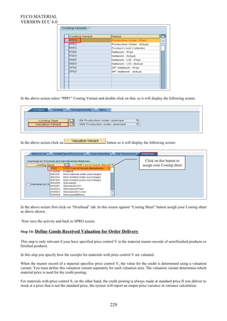 FI/CO MATERIAL
VERSION ECC 6.0
In the above screen select “PPP1” Costing Variant and double click on that, so it will display the following screen:
In the above screen click on button so it will display the following screen:
In the above screen first click on “Overhead” tab. In this screen against “Costing Sheet” button assigh your Costing sheet
as above shown.
Now save the activity and back to SPRO screen.
Step 14: Define Goods Received Valuation for Order Delivery
This step is only relevant if your have specified price control V in the material master records of semifinished products or
finished products.
In this step you specify how the receipts for materials with price control V are valuated.
When the master record of a material specifies price control V, the value for the credit is determined using a valuation
variant. You must define this valuation variant separately for each valuation area. The valuation variant determines which
material price is used for the credit posting.
For materials with price control S, on the other hand, the credit posting is always made at standard price.If you deliver to
stock at a price that is not the standard price, the system will report an output price variance in variance calculation.
229
Click on this button to
assign your Costing sheet
 