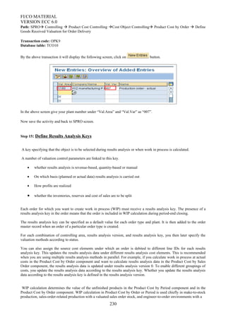 FI/CO MATERIAL
VERSION ECC 6.0
Path: SPRO Controlling  Product Cost Controlling Cost Object Controlling Product Cost by Order  Define
Goods Received Valuation for Order Delivery
Transaction code: OPK9
Database table: TCO10
By the above transaction it will display the following screen, click on button.
In the above screen give your plant number under “Val.Area” and “Val.Var” as “007”.
Now save the activity and back to SPRO screen.
Step 15: Define Results Analysis Keys
A key specifying that the object is to be selected during results analysis or when work in process is calculated.
A number of valuation control parameters are linked to this key.
• whether results analysis is revenue-based, quantity-based or manual
• On which basis (planned or actual data) results analysis is carried out
• How profits are realized
• whether the inventories, reserves and cost of sales are to be split
Each order for which you want to create work in process (WIP) must receive a results analysis key. The presence of a
results analysis key in the order means that the order is included in WIP calculation during period-end closing.
The results analysis key can be specified as a default value for each order type and plant. It is then added to the order
master record when an order of a particular order type is created.
For each combination of controlling area, results analysis version, and results analysis key, you then later specify the
valuation methods according to status.
You can also assign the source cost elements under which an order is debited to different line IDs for each results
analysis key. This updates the results analysis data under different results analysis cost elements. This is recommended
when you are using multiple results analysis methods in parallel. For example, if you calculate work in process at actual
costs in the Product Cost by Order component and want to calculate results analysis data in the Product Cost by Sales
Order component, the results analysis data is updated under results analysis version 0. To enable different groupings of
costs, you update the results analysis data according to the results analysis key. Whether you update the results analysis
data according to the results analysis key is defined in the results analysis version.
WIP calculation determines the value of the unfinished products in the Product Cost by Period component and in the
Product Cost by Order component. WIP calculation in Product Cost by Order or Period is used chiefly in make-to-stock
production, sales-order-related production with a valuated sales order stock, and engineer-to-order environments with a
230
 