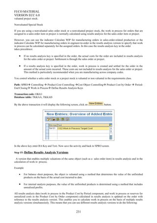 FI/CO MATERIAL
VERSION ECC 6.0
valuated project stock.
Nonvaluated Special Stock
If you are using a nonvaluated sales order stock or a nonvaluated project stock, the work in process for orders that are
assigned to a sales order item or project is normally calculated using results analysis for the sales order item or project.
However, you can use the indicator Calculate WIP for manufacturing orders in sales-order-related production or the
indicator Calculate WIP for manufacturing orders in engineer-to-order in the results analysis version to specify that work
in process can be calculated separately for the assigned orders. In this case the results analysis key in the order
takes precedence:
• If no results analysis key is specified in the order, the actual costs for the order are included in results analysis
for the sales order or project. Settlement is through the sales order or project.
• If a results analysis key is specified in the order, work in process is created and settled for the order in the
amount of the actual costs incurred. These costs are not included in results analysis for the sales order or project.
This method is particularly recommended when you are manufacturing across company codes.
You control whether a sales order stock or a project stock is valuated or non valuated in the requirements class.
Path: SPRO Controlling  Product Cost Controlling Cost Object Controlling Product Cost by Order  Period-
End Closing Work in Process Define Results Analysis Keys
Transaction code: OKG1
Database table: TKKAA, TKKAD
By the above transaction it will display the following screen, click on button.
In the above key enter RA Key and Text. Now save the activity and back to SPRO screen.
Step 15: Define Results Analysis Versions
A version that enables multiple valuations of the same object (such as a sales order item) in results analysis and in the
calculation of work in process.
Example
• For balance sheet purposes, the object is valuated using a method that determines the value of the unfinished
products on the basis of the actual cost incurred to date.
• For internal analysis purposes, the value of the unfinished products is determined using a method that includes
unrealized profits.
All results analysis data (work in process in the Product Cost by Period component, and work in process or reserves for
unrealized costs in the Product Cost by Order component) calculated in results analysis is updated on the order with
reference to the results analysis version. This enables you to calculate work in process on the basis of multiple results
analysis versions simultaneously. This means that you can use different results analysis versions to do the following:
231
 