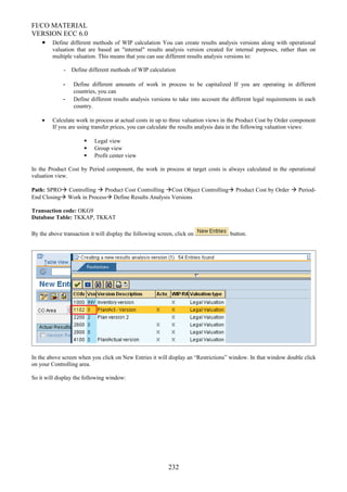 FI/CO MATERIAL
VERSION ECC 6.0
• Define different methods of WIP calculation You can create results analysis versions along with operational
valuation that are based an "internal" results analysis version created for internal purposes, rather than on
multiple valuation. This means that you can use different results analysis versions to:
- Define different methods of WIP calculation
- Define different amounts of work in process to be capitalized If you are operating in different
countries, you can
- Define different results analysis versions to take into account the different legal requirements in each
country.
• Calculate work in process at actual costs in up to three valuation views in the Product Cost by Order component
If you are using transfer prices, you can calculate the results analysis data in the following valuation views:
 Legal view
 Group view
 Profit center view
In the Product Cost by Period component, the work in process at target costs is always calculated in the operational
valuation view.
Path: SPRO Controlling  Product Cost Controlling Cost Object Controlling Product Cost by Order  Period-
End Closing Work in Process Define Results Analysis Versions
Transaction code: OKG9
Database Table: TKKAP, TKKAT
By the above transaction it will display the following screen, click on button.
In the above screen when you click on New Entries it will display an “Restrictions” window. In that window double click
on your Controlling area.
So it will display the following window:
232
 