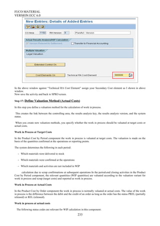 FI/CO MATERIAL
VERSION ECC 6.0
In the above window against “Technical RA Cost Element” assign your Secondary Cost element as I shown in above
window.
Now save the activity and back to SPRO screen.
Step 17: Define Valuation Method (Actual Costs)
In this step you define a valuation method for the calculation of work in process.
This creates the link between the controlling area, the results analysis key, the results analysis version, and the system
status.
When you create new valuation methods, you specify whether the work in process should be valuated at target costs or
actual costs.
Work in Process at Target Costs
In the Product Cost by Period component the work in process is valuated at target costs. The valuation is made on the
basis of the quantities confirmed at the operations or reporting points.
The system determines the following in each period:
- Which materials were delivered to stock
- Which materials were confirmed at the operations
- Which materials and activities are not included in WIP
calculation due to scrap confirmations at subsequent operations In the period-end closing activities in the Product
Cost by Period component, the relevant quantities (WIP quantities) are valuated according to the valuation variant for
work in process and scrap (target costs) and reported as work in process.
Work in Process at Actual Costs
In the Product Cost by Order component the work in process is normally valuated at actual costs. The value of the work
in process is the difference between the debit and the credit of an order as long as the order has the status PREL (partially
released) or REL (released).
Work in process at actual costs
The following status codes are relevant for WIP calculation in this component:
233
 