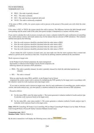 FI/CO MATERIAL
VERSION ECC 6.0
• PREL - The order is partially released.
• REL - The order is released.
• DLV - The order has been completely delivered.
• TECO - The order is technically completed.
If the status is PREL or REL, the system creates work in process in the amount of the actual costs with which the order
is debited.
If the status is DLV or TECO, the system cancels the work in process. The difference between the debit through actual
costs postings and the actual credit of the order from goods receipts is interpreted as a variance with this status.
If you want to calculate the work in process at actual costs, create a valuation method for each combination of controlling
area, results analysis version, and results analysis key for the statuses that are relevant to WIP calculation. This valuation
method must specify the following:
• How the work in process should be calculated when the order status is PREL
• How the work in process should be calculated when the order status is REL
• How the work in process should be calculated when the order status is DLV
• How the work in process should be calculated when the order status is TECO
If you valuate the work in process at actual costs, you must make sure that the work in process that is created and
settled in a period can be canceled at a later time. You do this by defining valuation methods for the cancellation.
Work in process at target costs
In the Product Cost by Period component, the status management
functionality is reduced. In the Product Cost by Period component, the
following statuses are relevant in WIP calculation:
o PREL - The order is partially released. An order is partially released for which the individual operations are
released.
o REL - The order is released
When an order has the status PREL and REL, in the Product Cost by Period
component the system creates work in process by multiplying the WIP quantity by the target costs in accordance with
the valuation variant for work in process and scrap (target costs).
If you want to calculate work in process at target costs, then for each combination of controlling area, results analysis
version, and results analysis key, you must specify a valuation method for the statuses relevant to WIP calculation.
Proceed as follows:
• For the status PREL, enter the status number 1. The system generates a valuation method of results analysis type
S (calculate work in process based on the target costs).
• For the status REL, enter status number 2. The system generates a valuation method of results analysis type S
(calculate work in process based on the target costs).
Path: SPRO Controlling  Product Cost Controlling Cost Object Controlling Product Cost by Order  Period-
End Closing Work in Process Define Valuation Method (Actual Costs)
Transaction code: OKG3
Database Table: TKKAS, TKKAS_L
By the above transaction it will display the following screen, click on button.
234
 