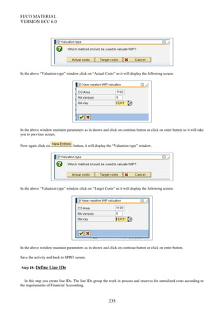 FI/CO MATERIAL
VERSION ECC 6.0
In the above “Valuation type” window click on “Actual Costs” so it will display the following screen:
In the above window maintain parameters as in shown and click on continue button or click on enter button so it will take
you to previous screen:
Now again click on button, it will display the “Valuation type” window.
In the above “Valuation type” window click on “Target Costs” so it will display the following screen:
In the above window maintain parameters as in shown and click on continue button or click on enter button.
Save the activity and back to SPRO screen.
Step 18: Define Line IDs
In this step you create line IDs. The line IDs group the work in process and reserves for unrealized costs according to
the requirements of Financial Accounting.
235
 