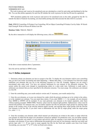 FI/CO MATERIAL
VERSION ECC 6.0
The work in process and reserves for unrealized costs are calculated as a total for each order and distributed to the line
IDs. You can then define separately for each line ID whether the work in process for that line ID must be capitalized.
WIP calculation updates the work in process and reserves for unrealized costs on the order, grouped by line ID. To
transfer the data to Financial Accounting, you must define posting rules that associate the data with G/L accounts.
Path: SPRO Controlling  Product Cost Controlling Cost Object Controlling Product Cost by Order  Period-
End Closing Work in Process Define Line IDs
Database Table: TKKAX, TKKAY
By the above transaction it will display the following screen, click on button.
In the above screen maintain above 3 parameters.
Save the activity and back to SPRO screen.
Step 19: Define Assignment
1. Determine which cost elements you have to assign to line IDs. To display the cost elements valid in your controlling
area, go into Cost Center Accounting and select Reporting -> Master data index -> Cost elements.You must also assign
settlement cost elements that you use in the allocation structure to a line ID. Example: Suppose you are using a
nonvaluated sales order stock. You have not selected Settlement by cost element in the allocation structure. The
system settles the actual costs charged to manufacturing orders to a sales order item. Settlement is made under a
settlement cost element that you have specified in the allocation structure. You must assign this settlement cost element
to a line ID.
2. Enter the controlling area, your results analysis version and, if necessary, your results analysis key.
3. Enter the cost elements, as in your cost element list, under which the primary postings are to be written to the orders,
or to the standard cost estimate. You can mask these entries. If you enter 00004+++++, for example, all cost elements
from 400000 to 499999 will be included. If you want particular cost elements to be treated separately, enter them
without masking (example: 0000415000). Numeric values must be entered right-justified. Alphanumeric values must be
entered left-justified. For material costs, you can define separate line IDs for particular origin groups by entering origin
groups in the costing views of the relevant material master records, and entering these origin groups with the relevant
cost elements in the line IDs. If you don't want to differentiate the line IDs by origin group, mask the origin group
(i.e., enter ++++).
4. Enter the secondary cost elements under which internal cost allocations are written to the orders or under which the
cost estimate on which the the target cost calculation is based are updated. For production costs, you can define separate
line IDs for particular cost centers, or cost centers and activity types, by entering a cost center and an activity type for
secondary cost elements. If you want to differentiate the production costs only by cost elements, mask the cost center and
activity type with ++++. If you want to create separate line IDs for the fixed and variable costs from Cost Center
Accounting, you can enter "V" or "F" in the var-fixed costs column.
236
 