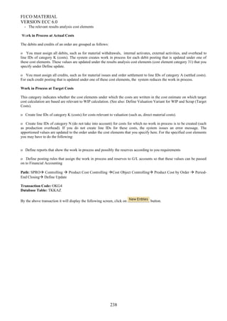 FI/CO MATERIAL
VERSION ECC 6.0
- The relevant results analysis cost elements
Work in Process at Actual Costs
The debits and credits of an order are grouped as follows:
o You must assign all debits, such as for material withdrawals, internal activates, external activities, and overhead to
line IDs of category K (costs). The system creates work in process for each debit posting that is updated under one of
these cost elements. These values are updated under the results analysis cost elements (cost element category 31) that you
specify under Define update.
o You must assign all credits, such as for material issues and order settlement to line IDs of category A (settled costs).
For each credit posting that is updated under one of these cost elements, the system reduces the work in process.
Work in Process at Target Costs
This category indicates whether the cost elements under which the costs are written in the cost estimate on which target
cost calculation are based are relevant to WIP calculation. (See also: Define Valuation Variant for WIP and Scrap (Target
Costs).
o Create line IDs of category K (costs) for costs relevant to valuation (such as, direct material costs).
o Create line IDs of category N (do not take into account) for costs for which no work in process is to be created (such
as production overhead). If you do not create line IDs for these costs, the system issues an error message. The
apportioned values are updated to the order under the cost elements that you specify here. For the specified cost elements
you may have to do the following:
o Define reports that show the work in process and possibly the reserves according to you requirements
o Define posting rules that assign the work in process and reserves to G/L accounts so that these values can be passed
on to Financial Accounting
Path: SPRO Controlling  Product Cost Controlling Cost Object Controlling Product Cost by Order  Period-
End Closing Define Update
Transaction Code: OKG4
Database Table: TKKAZ
By the above transaction it will display the following screen, click on button.
238
 