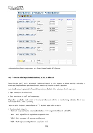 FI/CO MATERIAL
VERSION ECC 6.0
After maintaining the above parameters save the activity and back to SPRO screen.
Step 21: Define Posting Rules for Settling Work in Process
In this step you specify the G/L accounts in Financial Accounting to which the work in process is settled. You assign a
results analysis cost element or a group of results analysis cost elements to two G/L accounts.
A posting document is generated in Financial Accounting on the basis of the settlement of work in process.
o Data is written to the balance sheet.
o Data is written to the profit and loss statement.
If you have specified a profit center in the order (product cost collector or manufacturing order) the data is also
forwarded to Profit Center Accounting.
You can assign the results analysis data to the G/L accounts at the following levels:
o Results analysis categories
The results analysis categories are created on the basis of the assignment of the costs to line IDs:
- WIPR - Work in process with requirement to capitalize costs
- WIPO - Work in process with option to capitalize costs
- WIPP - Work in process with prohibition to capitalize costs
239
 
