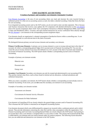 FI/CO MATERIAL
VERSION ECC 6.0
COST ELEMENT ACCOUNTING
Creation of primary and secondary cost elements (Automatic Creation)
Cost Element Accounting is the area of cost accounting where you track and structure the costs incurred during a
settlement period. It is thus not an accounting system as such, but rather a detailed recording of data that forms the basis
for cost accounting.
In an integrated accounting system such as the SAP system, you do not need to enter cost data separately. This is because
each business transaction that involves costs updates the CO component with detailed information on the cost element
and on the account assignment object itself. Each consumption transaction in Material Management (MM), each billing
in Sales and Distribution (SD) (= revenue), and each external transaction for invoice verification flows directly through
the G/L Account (= cost element) to the corresponding account assignment object.
Cost elements classify an organization’s valuated consumption of production factors within a controlling area. A cost
element corresponds to a cost-relevant item in the chart of accounts.
We distinguish between primary cost and revenue elements and secondary cost elements.
Primary Cost/Revenue Elements: A primary cost or revenue element is a cost or revenue-relevant item in the chart of
accounts, for which a corresponding general ledger (G/L) account exists in Financial Accounting (FI). You can only
create the cost or revenue element if you have first defined it as a G/L account in the chart of accounts and created it as
an account in Financial Accounting. The SAP System checks whether a corresponding account exists in Financial
Accounting.
Examples of primary cost elements include:
· Material costs
· Personnel costs
· Energy costs
Secondary Cost Elements: Secondary cost elements can only be created and administrated in cost accounting (CO).
They portray internal value flows, such as those found in internal activity allocation, overhead calculations and
settlement transactions.
When you create a secondary cost element, the SAP System checks whether a corresponding account already exists in
Financial Accounting. If one exists, you can not create the secondary cost element in cost accounting.
Examples of secondary cost elements include:
· Assessment cost elements
· Cost elements for Internal Activity Allocation
· Cost elements for Order Settlement
Cost elements in Controlling (CO) are closely related to the general ledger accounts used in Financial Accounting (FI).
This is because the SAP System is structured as an Integrated Accounting System:
Cost elements document which costs (differentiated by category) are incurred within a settlement period, and in which
amount. They provide information concerning the value flow and the value consumption within the organization. Cost
Element Accounting and Cost Center Accounting/Internal Orders are closely linked in the SAP System. Each posting to
an account that is also a cost element, is assigned either to a cost center or order. This ensures that at period-end the data
is subdivided by cost elements and cost centers/internal orders for analysis purposes. The following section describes
how you can subdivide and characterize cost elements in the SAP System.
24
 
