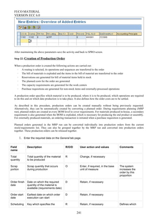 FI/CO MATERIAL
VERSION ECC 6.0
After maintaining the above parameters save the activity and back to SPRO screen.
Step 22: Creation of Production Order
When a production order is created the following actions are carried out:
· A routing is selected, its operations and sequences are transferred to the order
· The bill of materials is exploded and the items in the bill of material are transferred to the order
· Reservations are generated for bill of material items held in stock
· The planned costs for the order are generated
· The capacity requirements are generated for the work centers
· Purchase requisitions are generated for non-stock items and externally-processed operations
A production order specifies which material is to be produced, where it is to be produced, which operations are required
to do this and on which date production is to take place. It also defines how the order costs are to be settled.
As described in this procedure, production orders can be created manually without being previously requested.
Alternatively, they can be automatically created by converting a planned order. During requirements planning (MRP
run), planned orders are created at every BOM level to cover requirements. For materials produced in-house, a secondary
requirement is also generated when the BOM is exploded, which is necessary for producing the end product or assembly.
For externally produced materials, an ordering transaction is initiated when a purchase requisition is generated.
Planned orders generated in the MRP run can be converted individually into production orders from the current
stock/requirements list. They can also be grouped together by the MRP run and converted into production orders
together. These production orders can be released together.
1. Enter the required data on the General tab page.
Field
name
Description R/O/D User action and values Comments
Total
quantity
Total quantity of the material
to be produced
R Change, if necessary
Scrap
portion
Scrap quantity that occurs
during production
O Enter, if required, in the base
unit of measure
The system
increases the
order by this
proportion
Order finish
date
Date on which the required
quantity of the material is
available (requirements date)
D Retain, if necessary
Order start
date
Earliest date on which order
execution can start
D Retain, if necessary
Scheduling Key which specifies the R Retain, if necessary Defines which
241
 