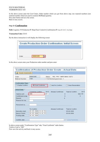 FI/CO MATERIAL
VERSION ECC 6.0
In the above screen enter the Cost Center, Order number which you got from above step, raw material numbers (raw
material number which are used in creation BOM)and quantity.
Pres enter button and save the screen.
Back to easy access.
Step 23: Confirmation
Path: Logistics  Production Shop Floor Control Confirmation Enter CO15 - For Order
Transaction Code: CO15
By the above transaction it will display the following screen:
In the above screen enter your Production order number and pres enter:
In above screen under “Confirmation Type” take “Final Confirmtn” radio button.
Yield to Conf is “500”
Now save the activity and back to easy access.
245
 