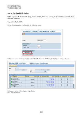 FI/CO MATERIAL
VERSION ECC 6.0
Step 24: Overhead Calculation
Path: Logistics  Production Shop Floor Control Period-End Closing  Overhead Calculation KGI2 -
Individual Processing
Transaction Code: KGI2
By the above transaction it will display the following screen:
In the above screen maintain period, de-select “Test Run” and select “Dialog Display” check box and execute
In the above screen it show the cost of production
Back from this screen.
246
 