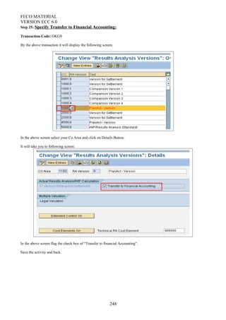 FI/CO MATERIAL
VERSION ECC 6.0
Step 25: Specify Transfer to Financial Accounting:
Transaction Code: OKG9
By the above transaction it will display the following screen:
In the above screen select your Co.Area and click on Details Button.
It will take you to following screen:
In the above screen flag the check box of “Transfer to financial Accounting”.
Save the activity and back.
248
 