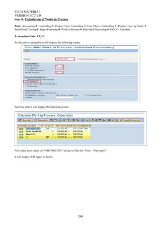 FI/CO MATERIAL
VERSION ECC 6.0
Step 26: Calculation of Work in Process
Path: Accounting Controlling Product Cost Controlling Cost Object Controlling Product Cost by Order
Period-End Closing Single Functions Work in Process Individual Processing KKAX - Calculate
Transaction Code: KKAX
By the above transaction it will display the following screen:
Just pres enter it will display the following screen:
Now place your curser on “ORD 60003305” and go to Man bar “Goto – Wip report”.
It will display WIP report as below:
249
 