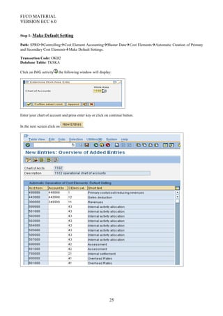 FI/CO MATERIAL
VERSION ECC 6.0
Step 1: Make Default Setting
Path: SPROControllingCost Element AccountingMaster DataCost ElementsAutomatic Creation of Primary
and Secondary Cost ElementsMake Default Settings.
Transaction Code: OKB2
Database Table: TKSKA
Click on IMG activity the following window will display:
Enter your chart of account and press enter key or click on continue button.
In the next screen click on .
25
 