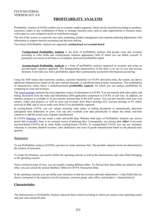 FI/CO MATERIAL
VERSION ECC 6.0
PROFITABILITY ANALYSIS
Profitability Analysis (CO-PA) enables you to evaluate market segments, which can be classified according to products,
customers, orders or any combination of these, or strategic business units, such as sales organizations or business areas,
with respect to your company's profit or contribution margin.
The aim of the system is to provide your sales, marketing, product management and corporate planning departments with
information to support internal accounting and decision-making.
Two forms of Profitability Analysis are supported: costing-based and account-based.
· Costing-based Profitability Analysis is the form of profitability analysis that groups costs and revenues
according to value fields and costing-based valuation approaches, both of which you can define yourself. It
guarantees you access at all times to a complete, short-term profitability report.
· Account-based Profitability Analysis is a form of profitability analysis organized in accounts and using an
account-based valuation approach. The distinguishing characteristic of this form is its use of cost and revenue
elements. It provides you with a profitability report that is permanently reconciled with financial accounting.
Using the SAP master data (customer, product, customer hierarchy) or CO-PA derivation rules, the system can derive
additional characteristics based on the ones entered manually or transferred from primary transactions. The combination
of characteristic values forms a multidimensional profitability segment, for which you can analyze profitability by
comparing its costs and revenues.
The actual postings represent the most important source of information in CO-PA. You can transfer both sales orders and
billing documents from the Sales and Distribution (SD) application component to CO-PA in real time. In addition, an
interface program is available to let you transfer external data to the SAP system. You can also transfer costs from cost
centers, orders and projects, as well as costs and revenues from direct postings (G/L account postings in FI, orders
received in MM, and so on) or settle costs from CO to profitability segments.
In costing-based CO-PA, you can valuate incoming sales orders or billing documents to automatically determine
anticipated sales deductions or costs. You can also revaluate your data periodically to adjust the initial, real-time
valuation or add the actual costs of goods manufactured.
In CO-PA Planning, you can create a sales and profit plan. Whereas both types of Profitability Analysis can receive
actual data in parallel, there is no common source of planning data. Consequently, you always plan either in accounts
(account-based CO-PA) or in value fields (costing-based CO-PA). In costing-based CO-PA you can use automatic
valuation to calculate planned revenues, sales deductions and costs of goods manufactured based on the planned sales
quantity.
Structures
To use Profitability Analysis (CO-PA), you have to create structures first. The possible valuation levels are determined in
the creation of structures.
To create the structures, you need to define the operating concern as well as the characteristics and value fields belonging
to the operating concern.
From a technical point of view, you are actually creating different tables. To find out how these tables are related to each
other, you can consult the section Database Tables for CO-PA Transaction Data.
In the operating concern, you can define your structures so that the revenues and sales deductions (= value fields) that are
shown correspond to the respective levels (customer, customer group, sales office, and product (= characteristics)).
Characteristics
The characteristics in Profitability Analysis represent those criteria according to which you analyze your operating results
and your sales and profit plan.
253
 