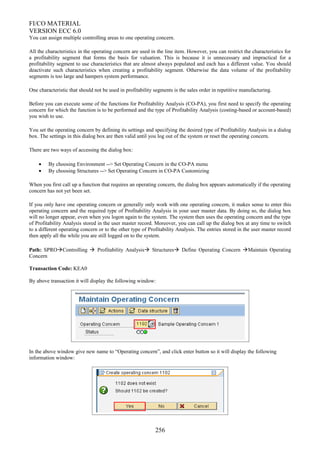 FI/CO MATERIAL
VERSION ECC 6.0
You can assign multiple controlling areas to one operating concern.
All the characteristics in the operating concern are used in the line item. However, you can restrict the characteristics for
a profitability segment that forms the basis for valuation. This is because it is unnecessary and impractical for a
profitability segment to use characteristics that are almost always populated and each has a different value. You should
deactivate such characteristics when creating a profitability segment. Otherwise the data volume of the profitability
segments is too large and hampers system performance.
One characteristic that should not be used in profitability segments is the sales order in repetitive manufacturing.
Before you can execute some of the functions for Profitability Analysis (CO-PA), you first need to specify the operating
concern for which the function is to be performed and the type of Profitability Analysis (costing-based or account-based)
you wish to use.
You set the operating concern by defining its settings and specifying the desired type of Profitability Analysis in a dialog
box. The settings in this dialog box are then valid until you log out of the system or reset the operating concern.
There are two ways of accessing the dialog box:
• By choosing Environment --> Set Operating Concern in the CO-PA menu
• By choosing Structures --> Set Operating Concern in CO-PA Customizing
When you first call up a function that requires an operating concern, the dialog box appears automatically if the operating
concern has not yet been set.
If you only have one operating concern or generally only work with one operating concern, it makes sense to enter this
operating concern and the required type of Profitability Analysis in your user master data. By doing so, the dialog box
will no longer appear, even when you logon again to the system. The system then uses the operating concern and the type
of Profitability Analysis stored in the user master record. Moreover, you can call up the dialog box at any time to switch
to a different operating concern or to the other type of Profitability Analysis. The entries stored in the user master record
then apply all the while you are still logged on to the system.
Path: SPROControlling  Profitability Analysis Structures Define Operating Concern Maintain Operating
Concern
Transaction Code: KEA0
By above transaction it will display the following window:
In the above window give new name to “Operating concern”, and click enter button so it will display the following
information window:
256
 