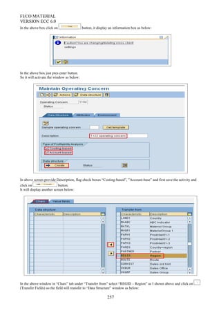 FI/CO MATERIAL
VERSION ECC 6.0
In the above box click on button, it display an information box as below:
In the above box just pres enter button.
So it will activate the window as below:
In above screen provide Description, flag check boxes “Costing-based”, ”Account-base” and first save the activity and
click on button.
It will display another screen below:
In the above window in “Chars” tab under “Transfer from” select “REGID – Region” as I shown above and click on
(Transfer Fields) so the field will transfer to “Data Structure” window as below:
257
 