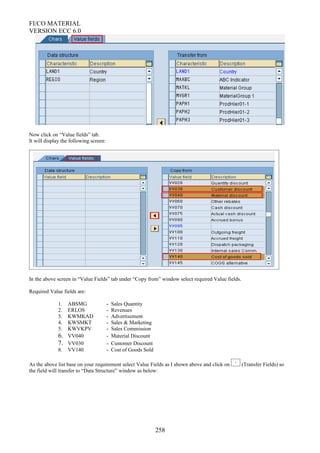 FI/CO MATERIAL
VERSION ECC 6.0
Now click on “Value fields” tab.
It will display the following screen:
In the above screen in “Value Fields” tab under “Copy from” window select required Value fields.
Required Value fields are:
1. ABSMG - Sales Quantity
2. ERLOS - Revenues
3. KWMKAD - Advertisement
4. KWSMKT - Sales & Marketing
5. KWVKPV - Sales Commission
6. VV040 - Material Discount
7. VV030 - Customer Discount
8. VV140 - Cost of Goods Sold
As the above list base on your requirement select Value Fields as I shown above and click on (Transfer Fields) so
the field will transfer to “Data Structure” window as below:
258
 