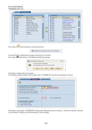 FI/CO MATERIAL
VERSION ECC 6.0
Now click on (Active) button to activate the activity
It issues the above conformation message as the activity is activated.
Now click on back button, it will display the following message:
In the above window click on yes button.
It will display another window in that window select “ATTRIBUTS” tab and enter parameters as below;
In the above screen under “ATTRIBUTES” tab provide “Operating Concern Currency”, “Fiscal Year Variant” and click
on save button, it will give you the following box with a message:
259
 